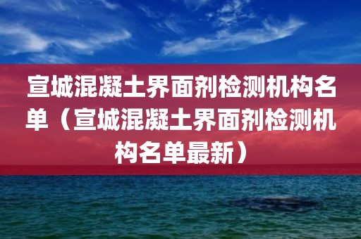 宣城混凝土界面剂检测机构名单（宣城混凝土界面剂检测机构名单最新）