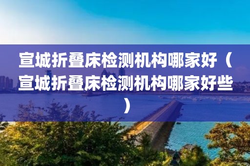 宣城折叠床检测机构哪家好（宣城折叠床检测机构哪家好些）