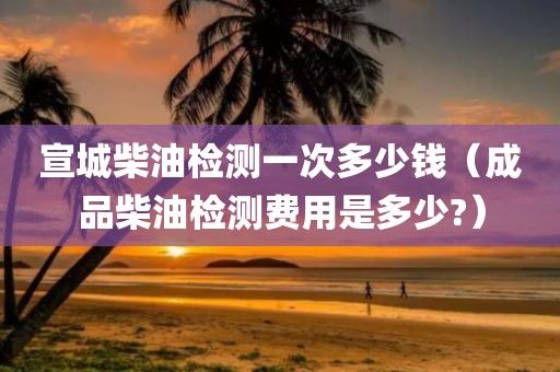 宣城柴油检测一次多少钱（成品柴油检测费用是多少?）